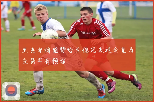 里克尔梅盛赞哈兰德完美适合皇马交易早有预谋