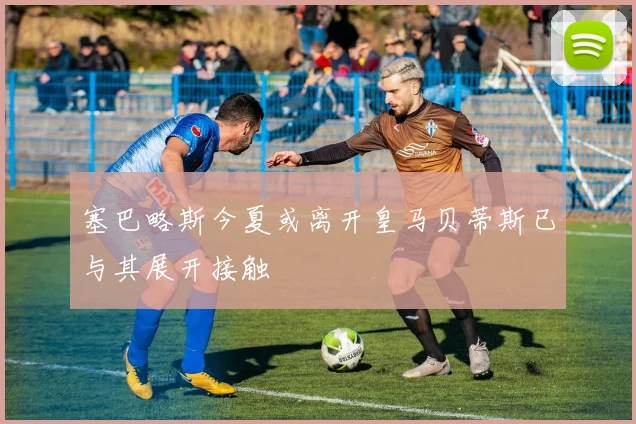 塞巴略斯今夏或离开皇马贝蒂斯已与其展开接触
