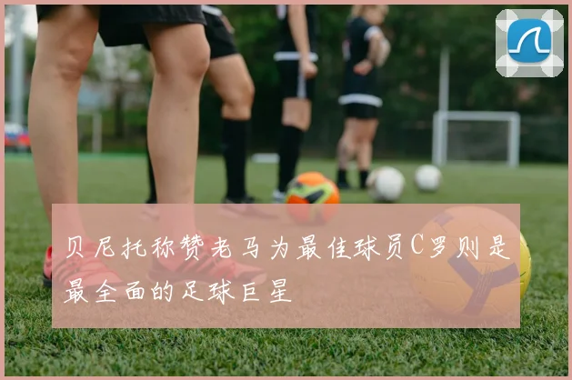 贝尼托称赞老马为最佳球员C罗则是最全面的足球巨星