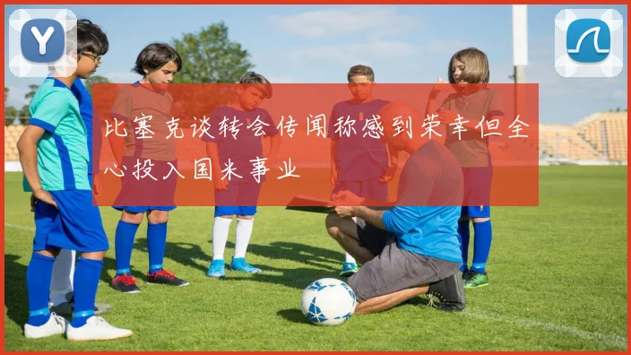 比塞克谈转会传闻称感到荣幸但全心投入国米事业
