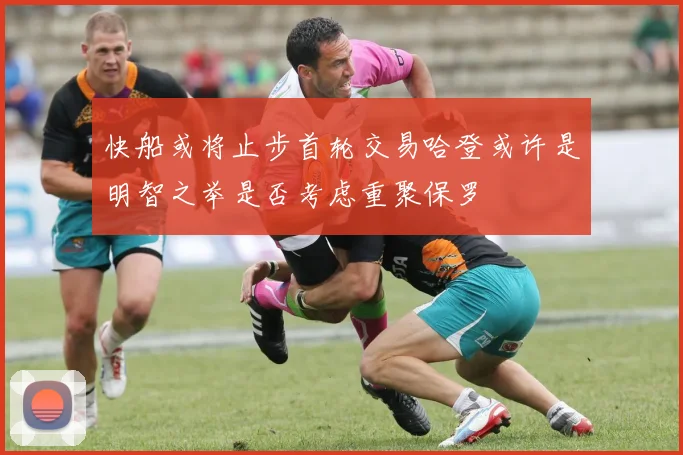 快船或将止步首轮交易哈登或许是明智之举是否考虑重聚保罗
