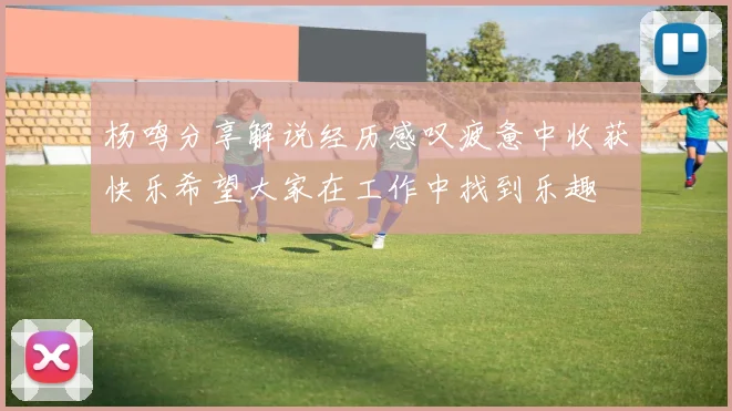 杨鸣分享解说经历感叹疲惫中收获快乐希望大家在工作中找到乐趣