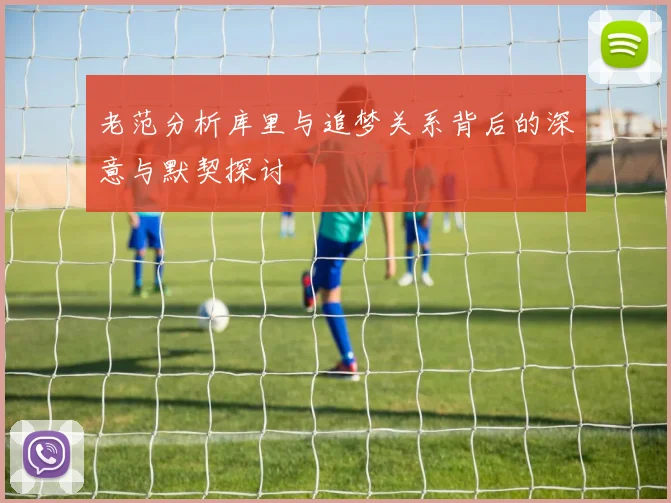 老范分析库里与追梦关系背后的深意与默契探讨