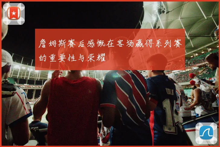 詹姆斯赛后感慨在客场赢得系列赛的重要性与荣耀
