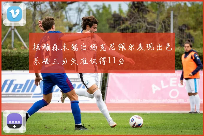 杨瀚森未能出场克尼佩尔表现出色乐福三分失准仅得11分