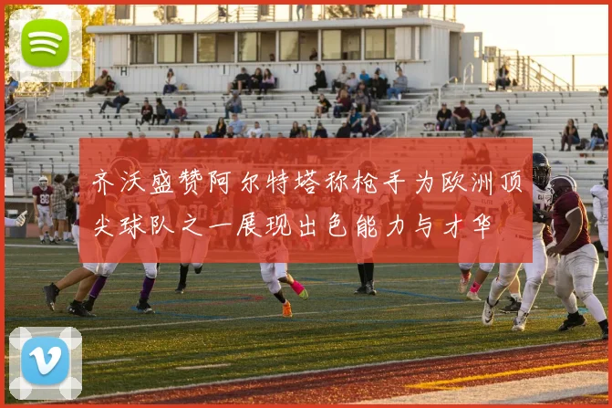 齐沃盛赞阿尔特塔称枪手为欧洲顶尖球队之一展现出色能力与才华