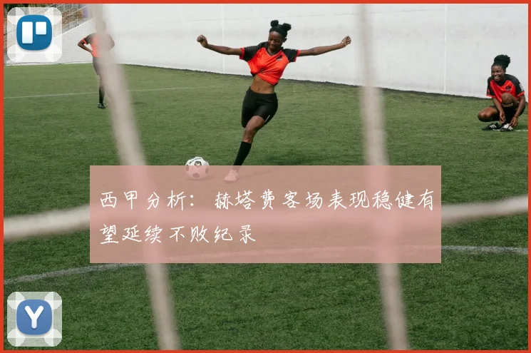 西甲分析：赫塔费客场表现稳健有望延续不败纪录