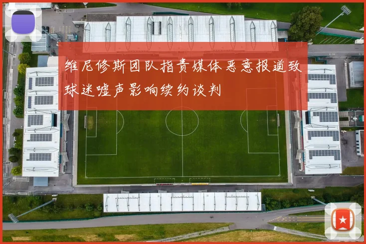 维尼修斯团队指责媒体恶意报道致球迷嘘声影响续约谈判