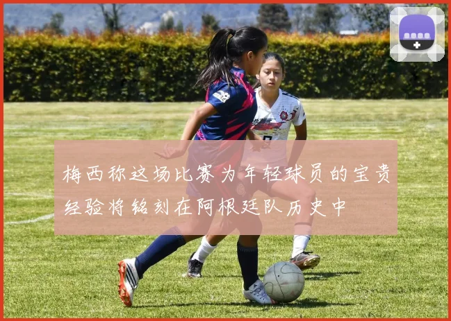 梅西称这场比赛为年轻球员的宝贵经验将铭刻在阿根廷队历史中