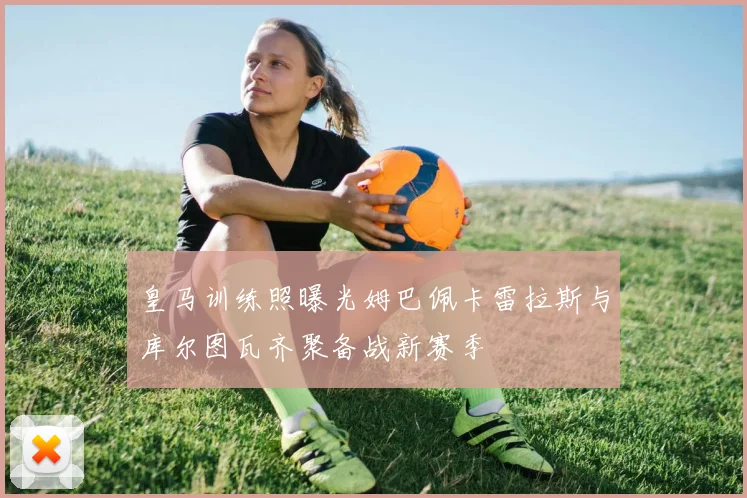 皇马训练照曝光姆巴佩卡雷拉斯与库尔图瓦齐聚备战新赛季
