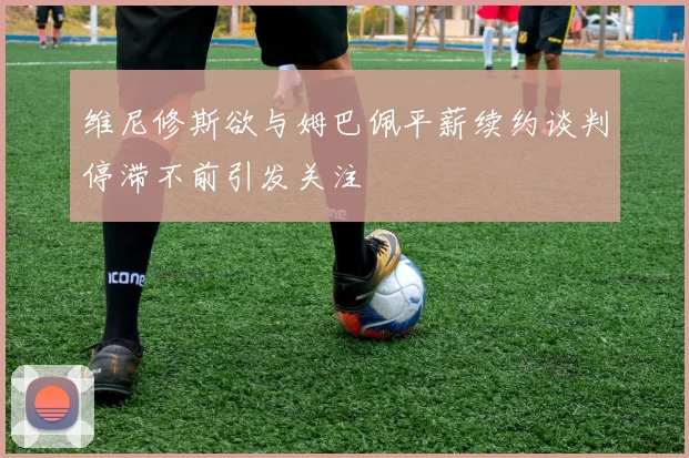 维尼修斯欲与姆巴佩平薪续约谈判停滞不前引发关注