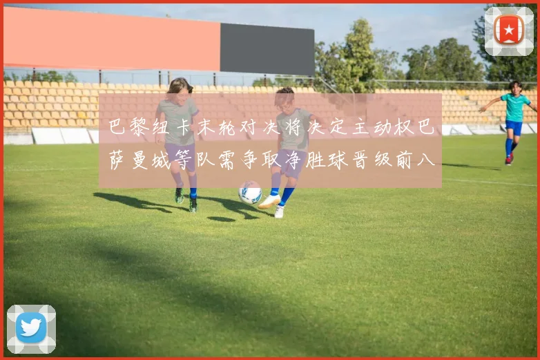 巴黎纽卡末轮对决将决定主动权巴萨曼城等队需争取净胜球晋级前八