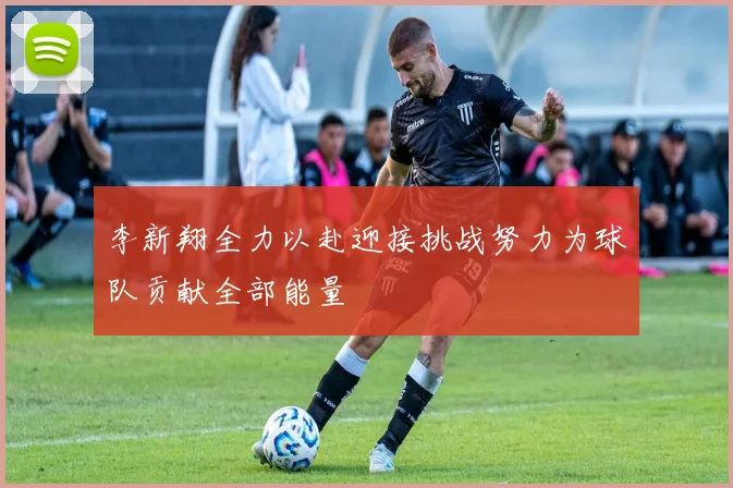 李新翔全力以赴迎接挑战努力为球队贡献全部能量