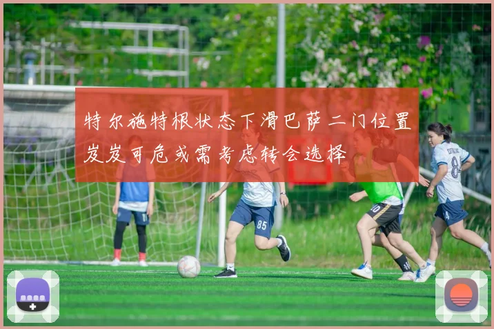 特尔施特根状态下滑巴萨二门位置岌岌可危或需考虑转会选择