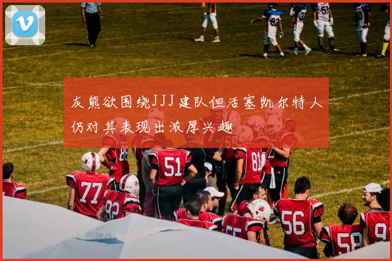 灰熊欲围绕JJJ建队但活塞凯尔特人仍对其表现出浓厚兴趣